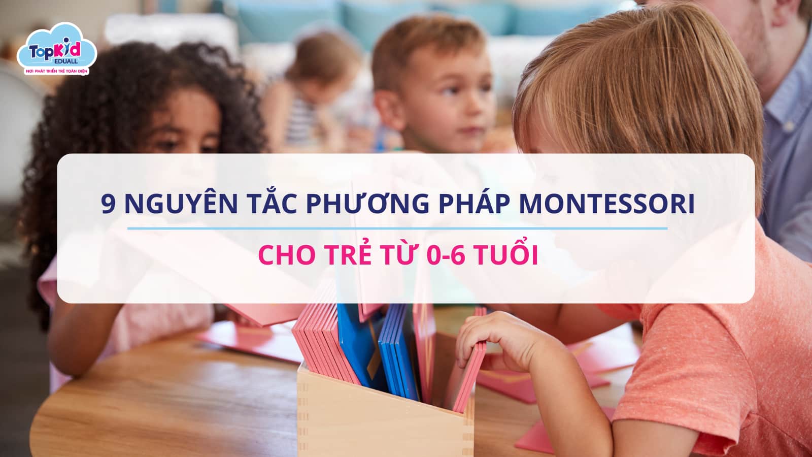 9 Nguyên Tắc Phương Pháp Montessori Cho Trẻ Từ 0-6 Tuổi